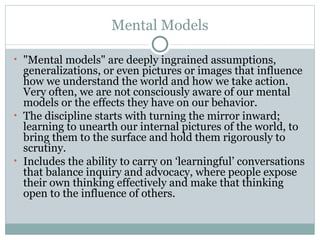 Mental Models "Mental models" are deeply ingrained  assumptions, generalizations, or even  pictures or images that influence how   we understand the world and how we   take action. Very often, we are not consciously   aware of our mental models or   the effects they have on our behavior. The discipline s tarts with turning the mirror inward; learning to unearth our internal pictures of the world, to bring them to the surface and hold them rigorously to scrutiny.  I ncludes the ability to carry on ‘learningful’ conversations that balance inquiry and advocacy, where people expose their own thinking effectively and make that thinking open to the influence of others.  