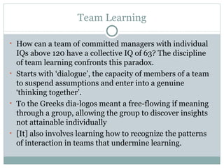 Team Learning How can a team of committed managers   with individual IQs above 120 have a   collective IQ of 63? The discipline of   team learning confronts this paradox. S tarts with ‘dialogue’, the capacity of members of a team to suspend assumptions and enter into a genuine ‘thinking together’.  To the Greeks dia-logos meant a free-flowing if meaning through a group, allowing the group to discover insights not attainable individually [It] also involves learning how to recognize the patterns of interaction in teams that undermine learning.  