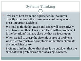 Systems Thinking ‘ We learn best from our experience, but we never directly experience the consequences of many of our most important decisions’ We tend to think that cause and effect will be relatively near to one another. Thus when faced with a problem, it is the ‘solutions’ that are close by that we focus upon. When we fail to grasp the sistemic source of problems, we are left to "push on" symptoms rather than eliminate the underlying cause.  Systems thinking shows that there is no outside - that the cause of your problems ar part of a single system. 