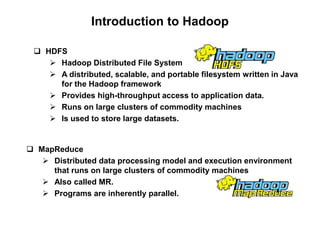 Introduction to Hadoop

  HDFS
     Hadoop Distributed File System
     A distributed, scalable, and portable filesystem written in Java
      for the Hadoop framework
     Provides high-throughput access to application data.
     Runs on large clusters of commodity machines
     Is used to store large datasets.


 MapReduce
    Distributed data processing model and execution environment
     that runs on large clusters of commodity machines
    Also called MR.
    Programs are inherently parallel.
 