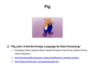 Pig




 “Pig Latin: A Not-So-Foreign Language for Data Processing”
    Christopher Olston, Benjamin Reed, Utkarsh Srivastava, Ravi Kumar, Andrew Tomkins
      (Yahoo! Research)

    http://www.sigmod08.org/program_glance.shtml#sigmod_industrial_program

    http://infolab.stanford.edu/~usriv/papers/pig-latin.pdf
 