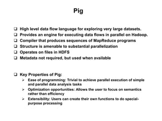 Pig

   High level data flow language for exploring very large datasets.
   Provides an engine for executing data flows in parallel on Hadoop.
   Compiler that produces sequences of MapReduce programs
   Structure is amenable to substantial parallelization
   Operates on files in HDFS
   Metadata not required, but used when available



 Key Properties of Pig:
      Ease of programming: Trivial to achieve parallel execution of simple
       and parallel data analysis tasks
      Optimization opportunities: Allows the user to focus on semantics
       rather than efficiency
      Extensibility: Users can create their own functions to do special-
       purpose processing
 