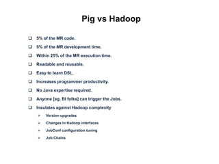 Pig vs Hadoop

   5% of the MR code.

   5% of the MR development time.

   Within 25% of the MR execution time.

   Readable and reusable.

   Easy to learn DSL.

   Increases programmer productivity.

   No Java expertise required.

   Anyone [eg. BI folks] can trigger the Jobs.

   Insulates against Hadoop complexity
       Version upgrades

       Changes in Hadoop interfaces

       JobConf configuration tuning

       Job Chains
 