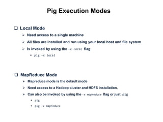 Pig Execution Modes

 Local Mode
    Need access to a single machine
    All files are installed and run using your local host and file system
    Is invoked by using the -x local flag
        pig -x local




 MapReduce Mode
    Mapreduce mode is the default mode
    Need access to a Hadoop cluster and HDFS installation.
    Can also be invoked by using the -x mapreduce flag or just pig
         pig
         pig -x mapreduce
 