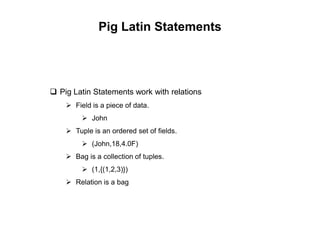 Pig Latin Statements




 Pig Latin Statements work with relations
     Field is a piece of data.
          John
     Tuple is an ordered set of fields.
          (John,18,4.0F)
     Bag is a collection of tuples.
          (1,{(1,2,3)})
     Relation is a bag
 