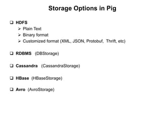 Storage Options in Pig

 HDFS
    Plain Text
    Binary format
    Customized format (XML, JSON, Protobuf, Thrift, etc)

 RDBMS (DBStorage)

 Cassandra (CassandraStorage)

 HBase (HBaseStorage)

 Avro (AvroStorage)
 