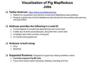 Visualization of Pig MapReduce
                                 Jobs
 Twitter Ambrose:         https://github.com/twitter/ambrose
     Platform for visualization and real-time monitoring of MapReduce data workflows
     Presents a global view of all the MapReduce jobs derived from the workflow after planning
      and optimization


 Ambrose provides the following in a web UI:
       A chord diagram to visualize job dependencies and current state
       A table view of all the associated jobs, along with their current state
       A highlight view of the currently running jobs
       An overall script progress bar


 Ambrose is built using:
     D3.js
     Bootstrap


 Supported Runtimes: Designed to support any Hadoop workflow runtime
     Currently supports Pig MR Jobs
     Future work would include Cascading, Scalding, Cascalog and Hive
 