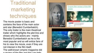 Traditional
marketing
techniques
The movie poster is basic and
contains the face of the main actor
and star (Benedict Cumberbatch).
The only trailer is the main theatrical
trailer which highlights the plot line and
shows who the actors are - mainly
Benedict Cumberbatch as he is the
most popular and so will entice fans of
his to view the movie, even if they are
not interest in the film itself.
The well-known empire magazine did
Empire film review of the fifth
estate
 