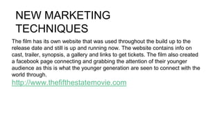 NEW MARKETING
TECHNIQUES
The film has its own website that was used throughout the build up to the
release date and still is up and running now. The website contains info on
cast, trailer, synopsis, a gallery and links to get tickets. The film also created
a facebook page connecting and grabbing the attention of their younger
audience as this is what the younger generation are seen to connect with the
world through.
http://www.thefifthestatemovie.com
 