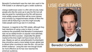 USE OF STARS
Benedict Cumberbatch was the main star used in the
Fifth Estate in an attempt to gain a wider audience.
Using a well-known actor in a film will not only make
people who like the actor go to see the film but will
also be great for marketing as the film will become
more widely spread and their will be more interest
and curiosity e.g magazine/news articles of films the
actors will be featuring in and this might actually
make people want to go see it in cinemas.
However, in regards to the Fifth estate, although they
had intentions of using a star to draw in a new
audience the possibility that Benedict Cumberbatch
was not as widely-known or popular most definitely
affected the films success - especially the global
market at the time might not have known who he
was. Maybe as well as using Benedict Cumberbatch
they should've used a more widely known global star
to attract other countries to view the film, not just the
british audience - using the star now though would
be more effective as he has now reached the
american audience.
Benedict Cumberbatch
 