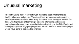 Unusual marketing
The Fifth Estate didn't really get much marketing at all whether that be
traditional or new techniques. Therefore there were no unusual marketing
techniques used, whereas there really should’ve been seeing as this is a film
to do with high levels of technology, so some interesting and unusual
marketing really could have helped with the advertising of the Fifth Estate and
could possibly have engaged people with the film and as a result more people
would have gone to see it in the cinemas.
 
