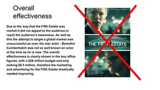 Overall
effectiveness
Due to the way that the Fifth Estate was
market it did not appeal to the audience or
reach the audience's awareness. As well as
this the attempt to target a global market was
unsuccessful as even the star actor - Benedict
Cumberbatch was not as well known an actor
at the time as he is now. The overall
effectiveness is clearly shown in the box office
figures, with a $28 million budget and only
making $8.5 million, therefore the marketing
and advertising for the Fifth Estate drastically
needed improving.
 