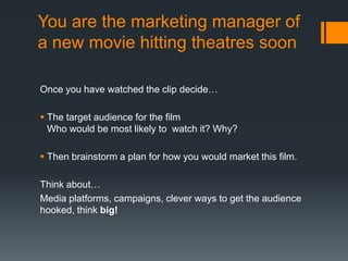 You are the marketing manager of
a new movie hitting theatres soon
Once you have watched the clip decide…
 The target audience for the film
Who would be most likely to watch it? Why?
 Then brainstorm a plan for how you would market this film.
Think about…
Media platforms, campaigns, clever ways to get the audience
hooked, think big!
 