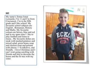 Hi!
My name’s Tomas Ionut
Leonardo, I’m 11 and I’m from
Craciunesti. I’m in the fifth
grade and I like school. My
favourite school subjects are
English , Romanian, History
and Maths. My favourite
colours are brown, blue and red
and in my spare time I like to
play football and listen to
music.. My favourite dishes are
steak with mashed potatoes and
mixed salad, green beans soup
and chicken soup and polenta
with cheese. I ‘m talkative, and
friendly . I love Christmas and I
can’t wait going carolling with
friends and also to decorate the
house and the fir tree with my
sister.
 