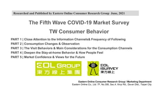 The Fifth Wave COVID-19 Market Survey
TW Consumer Behavior
PART 1 | Close Attention to the Information Channels& Frequency of Following
PART 2 | Consumption Changes & Observation
PART 3 | The Visit Behaviors & Main Considerations for the Consumption Channels
PART 4 | Deepen the Stay-at-home Behavior & How People Feel
PART 5 | Market Confidence & Views for the Future
Eastern Online Consumer Research Group / Marketing Department
Eastern Online Co., Ltd. 7F, No.306, Sec.4, Xinyi Rd., Da-an Dist., Taipei City
Researched and Published by Eastern Online Consumer Research Group June, 2021
 