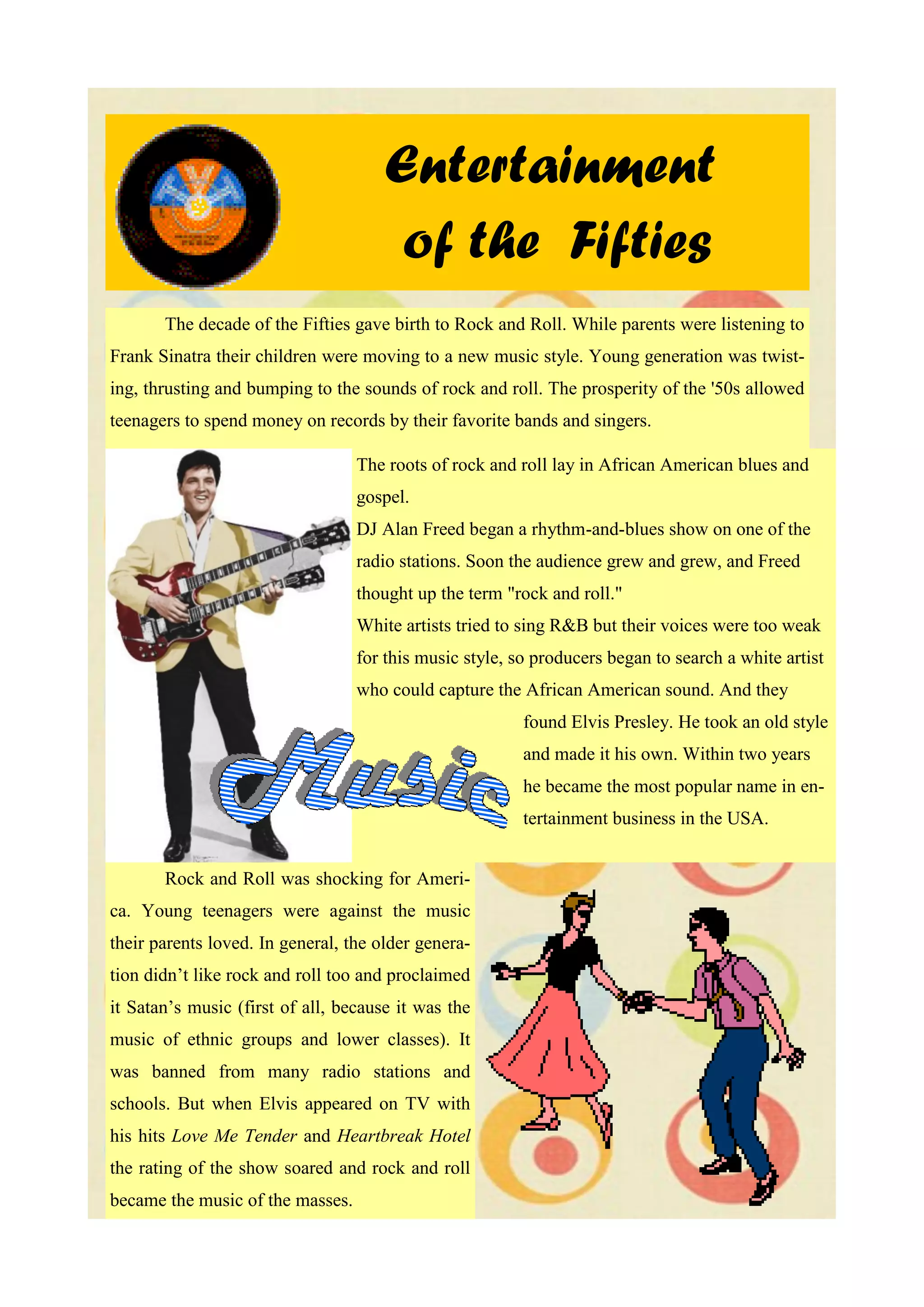Entertainment
                                       of the Fifties
       The decade of the Fifties gave birth to Rock and Roll. While parents were listening to
Frank Sinatra their children were moving to a new music style. Young generation was twist-
ing, thrusting and bumping to the sounds of rock and roll. The prosperity of the '50s allowed
teenagers to spend money on records by their favorite bands and singers.

                                  The roots of rock and roll lay in African American blues and
                                  gospel.
                                  DJ Alan Freed began a rhythm-and-blues show on one of the
                                  radio stations. Soon the audience grew and grew, and Freed
                                  thought up the term "rock and roll."
                                  White artists tried to sing R&B but their voices were too weak
                                  for this music style, so producers began to search a white artist
                                  who could capture the African American sound. And they
                                                         found Elvis Presley. He took an old style
                                                         and made it his own. Within two years
                                                         he became the most popular name in en-
                                                         tertainment business in the USA.


       Rock and Roll was shocking for Ameri-
ca. Young teenagers were against the music
their parents loved. In general, the older genera-
tion didn’t like rock and roll too and proclaimed
it Satan’s music (first of all, because it was the
music of ethnic groups and lower classes). It
was banned from many radio stations and
schools. But when Elvis appeared on TV with
his hits Love Me Tender and Heartbreak Hotel
the rating of the show soared and rock and roll
became the music of the masses.
 