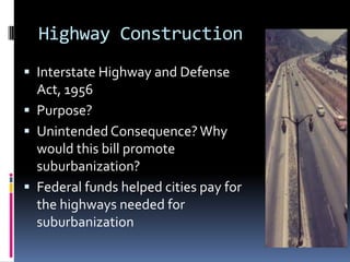 Highway Construction
 Interstate Highway and Defense
  Act, 1956
 Purpose?
 Unintended Consequence? Why
  would this bill promote
  suburbanization?
 Federal funds helped cities pay for
  the highways needed for
  suburbanization
 
