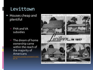 Levittown
 Houses cheap and
  plentiful

   FHA and VA
      subsidies

   The dream of home
      ownership came
      within the reach of
      the majority of
      Americans
     http://www.youtube.com/watch?v=tUrf_
      jzn_To
 