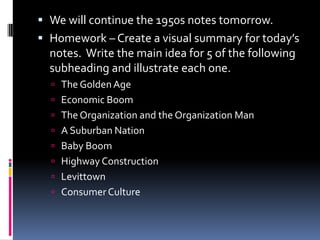  We will continue the 1950s notes tomorrow.
 Homework – Create a visual summary for today’s
  notes. Write the main idea for 5 of the following
  subheading and illustrate each one.
   The Golden Age
   Economic Boom
   The Organization and the Organization Man
   A Suburban Nation
   Baby Boom
   Highway Construction
   Levittown
   Consumer Culture
 
