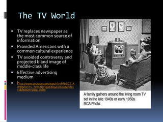 The TV World
 TV replaces newspaper as
    the most common source of
    information
   Provided Americans with a
    common cultural experience
   TV avoided controversy and
    projected bland image of
    middle-class life
   Effective advertising
    medium
   http://www.youtube.com/watch?v=PFbCGT_A
    WBI&list=FL_FeRENpHqj0K6lq4EsISow&index
    =1&feature=plpp_video
 