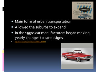  Main form of urban transportation
 Allowed the suburbs to expand
 In the 1950s car manufacturers began making
    yearly changes to car designs
   http://www.youtube.com/watch?v=qhR8GZ_WWMM
 