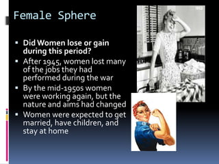 Female Sphere

 Did Women lose or gain
  during this period?
 After 1945, women lost many
  of the jobs they had
  performed during the war
 By the mid-1950s women
  were working again, but the
  nature and aims had changed
 Women were expected to get
  married, have children, and
  stay at home
 