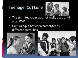 Teenage Culture

 The term teenager was not really used until
  after WWII
 Cultural Split between parent/teens –
  different dress/ hair
 