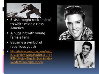 Elvis
 Elvis brought rock and roll
  to white middle class
  America
 A huge hit with young
  female fans
 Became a symbol of
  rebellious youth
 http://www.youtube.com/watc
  h?v=3PdVqWuqUsI&list=FL_Fe
  RENpHqj0K6lq4EsISow&index
  =4&feature=plpp_video
 