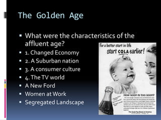 The Golden Age

 What were the characteristics of the
    affluent age?
   1. Changed Economy
   2. A Suburban nation
   3. A consumer culture
   4. The TV world
   A New Ford
   Women at Work
   Segregated Landscape
 