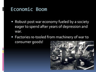 Economic Boom

 Robust post war economy fueled by a society
  eager to spend after years of depression and
  war.
 Factories re-tooled from machinery of war to
  consumer goods!
 