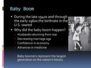 Baby Boom
 During the late 1940s and through
  the early 1960s the birthrate in the
  U.S. soared
 Why did the baby boom happen?
     Husbands returning from war
     Decreasing marriage age
     Confidence in economy
     Advances in medicine

   Baby boomers represent the largest
      generation on the nation’s history
 