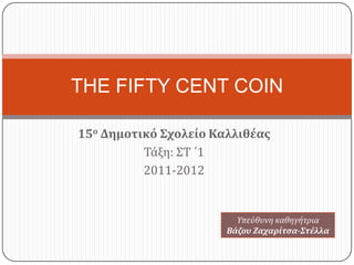 THE FIFTY CENT COIN

15ο Δημοτικό Σχολείο Καλλιθέας
          Τάξη: ΣΤ ΄1
          2011-2012


                         Τπεύθυνη καθηγήτρια
                       Βάζου Ζαχαρίτσα-Στέλλα
 