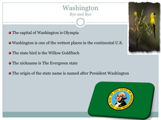Washington
                                Bye and Bye



The capital of Washington is Olympia

Washington is one of the wettest places in the continental U.S.

The state bird is the Willow Goldfinch

The nickname is The Evergreen state

The origin of the state name is named after President Washington
 