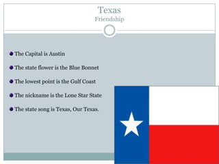 Texas
                                 Friendship




The Capital is Austin

The state flower is the Blue Bonnet

The lowest point is the Gulf Coast

The nickname is the Lone Star State

The state song is Texas, Our Texas.
 
