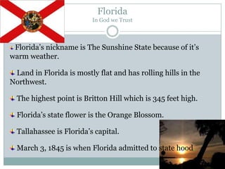 Florida
                          In God we Trust



 Florida’s nickname is The Sunshine State because of it’s
warm weather.

 Land in Florida is mostly flat and has rolling hills in the
Northwest.

  The highest point is Britton Hill which is 345 feet high.

  Florida’s state flower is the Orange Blossom.

  Tallahassee is Florida’s capital.

  March 3, 1845 is when Florida admitted to state hood.
 