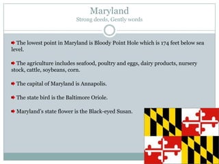 Maryland
                           Strong deeds, Gently words



  The lowest point in Maryland is Bloody Point Hole which is 174 feet below sea
level.

  The agriculture includes seafood, poultry and eggs, dairy products, nursery
stock, cattle, soybeans, corn.

  The capital of Maryland is Annapolis.

  The state bird is the Baltimore Oriole.

  Maryland’s state flower is the Black-eyed Susan.
 