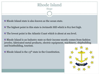Rhode Island
                                        Hope



  Rhode Island state is also known as the ocean state.

  The highest point in this state is Jerimoth Hill which is 812 feet high.

  The lowest point is the Atlantic Coast which is about at sea level.

  Rhode Island is an Industry state so their income mostly comes from fashion
jewelry, fabricated metal products, electric equipment, machinery, shipbuilding
and boatbuilding, tourism.

  Rhode Island is the 13th state in the Constitution.
 