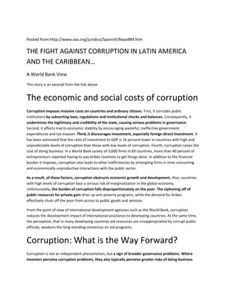 Posted from:http://www.oas.org/juridico/Spanish/RepoBM.htm

THE FIGHT AGAINST CORRUPTION IN LATIN AMERICA
AND THE CARIBBEAN…
A World Bank View
This story is an excerpt from the link above


The economic and social costs of corruption
Corruption imposes massive costs on countries and ordinary citizens. First, it corrodes public
institutions by subverting laws, regulations and institutional checks and balances. Consequently, it
undermines the legitimacy and credibility of the state, causing serious problems in governance.
Second, it affects macro-economic stability by encouraging wasteful, ineffective government
expenditures and tax evasion. Third, it discourages investment, especially foreign direct investment. It
has been estimated that the ratio of investment to GDP is 16 percent lower in countries with high and
unpredictable levels of corruption than those with low levels of corruption. Fourth, corruption raises the
cost of doing business. In a World Bank survey of 3,600 firms in 69 countries, more than 40 percent of
entrepreneurs reported having to pay bribes routinely to get things done. In addition to the financial
burden it imposes, corruption also leads to other inefficiencies by entangling firms in time-consuming
and economically unproductive interactions with the public sector.

As a result, of these factors, corruption obstructs economic growth and development. Also, countries
with high levels of corruption face a serious risk of marginalization in the global economy.
Unfortunately, the burden of corruption falls disproportionately on the poor. The siphoning off of
public resources for private gain dries up anti-poverty programs, while the demand for bribes
effectively shuts off the poor from access to public goods and services.

From the point of view of international development agencies such as the World Bank, corruption
reduces the development impact of international assistance to developing countries. At the same time,
the perception, that in many developing countries aid resources are misappropriated by corrupt public
officials, weakens the long-standing consensus on aid programs.


Corruption: What is the Way Forward?
Corruption is not an independent phenomenon, but a sign of broader governance problems. Where
investors perceive corruption problems, they also typically perceive greater risks of doing business
 