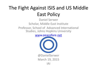 The Fight Against ISIS and US Middle
East Policy
Daniel Serwer
Scholar, Middle East Institute
Professor, School of Advanced International
Studies, Johns Hopkins University
www.peacefare.net
@DanielSerwer
March 19, 2015
IAI
 