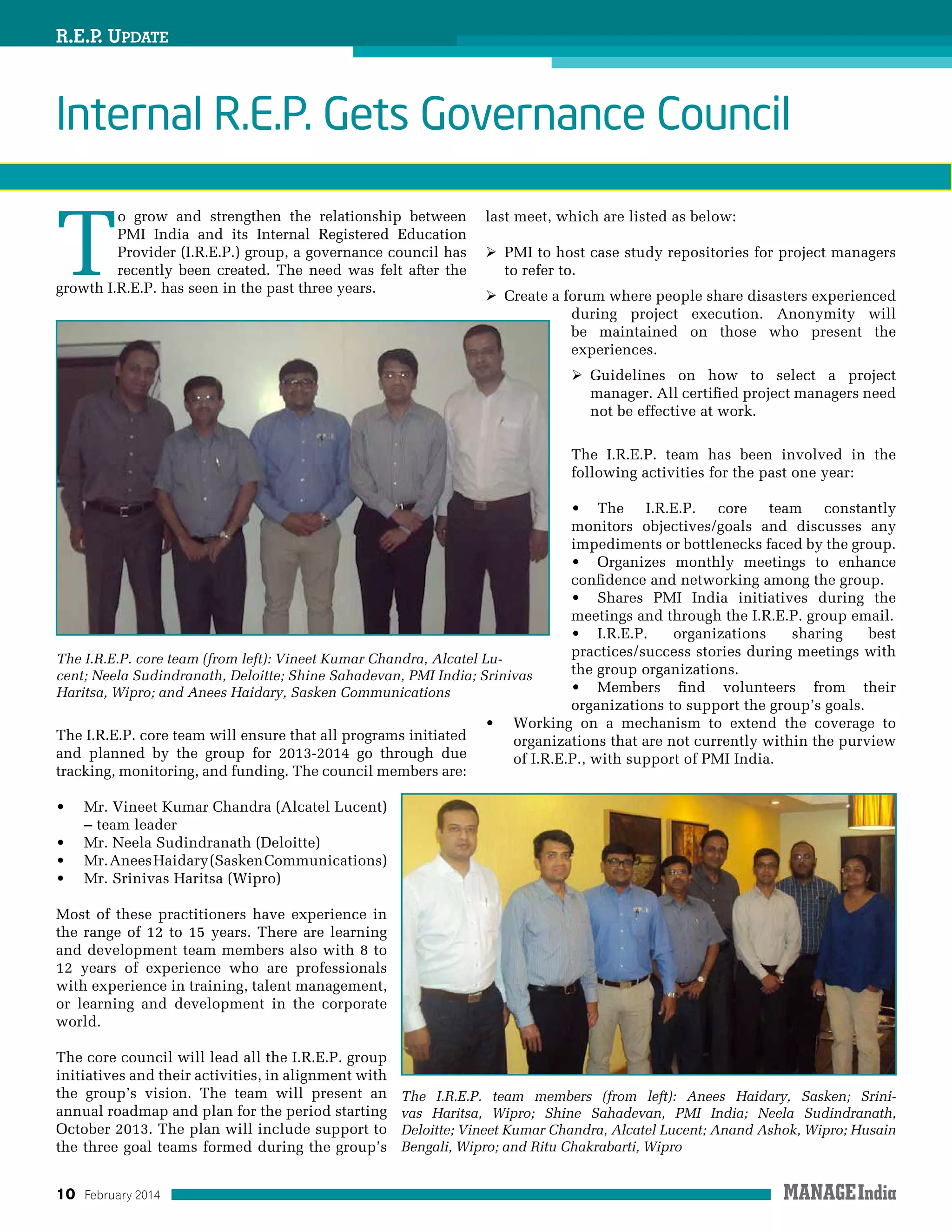 10 February 2014
R.E.P. Update
T
o grow and strengthen the relationship between
PMI India and its Internal Registered Education
Provider (I.R.E.P.) group, a governance council has
recently been created. The need was felt after the
growth I.R.E.P. has seen in the past three years.
The I.R.E.P. core team will ensure that all programs initiated
and planned by the group for 2013-2014 go through due
tracking, monitoring, and funding. The council members are:
•	 Mr. Vineet Kumar Chandra (Alcatel Lucent)
– team leader
•	 Mr. Neela Sudindranath (Deloitte)
•	 Mr.AneesHaidary(SaskenCommunications)
•	 Mr. Srinivas Haritsa (Wipro)
Most of these practitioners have experience in
the range of 12 to 15 years. There are learning
and development team members also with 8 to
12 years of experience who are professionals
with experience in training, talent management,
or learning and development in the corporate
world.
The core council will lead all the I.R.E.P. group
initiatives and their activities, in alignment with
the group’s vision. The team will present an
annual roadmap and plan for the period starting
October 2013. The plan will include support to
the three goal teams formed during the group’s
last meet, which are listed as below:
 PMI to host case study repositories for project managers
to refer to.
 Create a forum where people share disasters experienced
during project execution. Anonymity will
be maintained on those who present the
experiences.
 Guidelines on how to select a project
manager. All certified project managers need
not be effective at work.
The I.R.E.P. team has been involved in the
following activities for the past one year:
•	 The I.R.E.P. core team constantly
monitors objectives/goals and discusses any
impediments or bottlenecks faced by the group.
•	 Organizes monthly meetings to enhance
confidence and networking among the group.
•	 Shares PMI India initiatives during the
meetings and through the I.R.E.P. group email.
•	 I.R.E.P. organizations sharing best
practices/success stories during meetings with
the group organizations.
•	 Members find volunteers from their
organizations to support the group’s goals.
•	 Working on a mechanism to extend the coverage to
organizations that are not currently within the purview
of I.R.E.P., with support of PMI India.
Internal R.E.P. Gets Governance Council
The I.R.E.P. team members (from left): Anees Haidary, Sasken; Srini-
vas Haritsa, Wipro; Shine Sahadevan, PMI India; Neela Sudindranath,
Deloitte; Vineet Kumar Chandra, Alcatel Lucent; Anand Ashok, Wipro; Husain
Bengali, Wipro; and Ritu Chakrabarti, Wipro
The I.R.E.P. core team (from left): Vineet Kumar Chandra, Alcatel Lu-
cent; Neela Sudindranath, Deloitte; Shine Sahadevan, PMI India; Srinivas
Haritsa, Wipro; and Anees Haidary, Sasken Communications
 