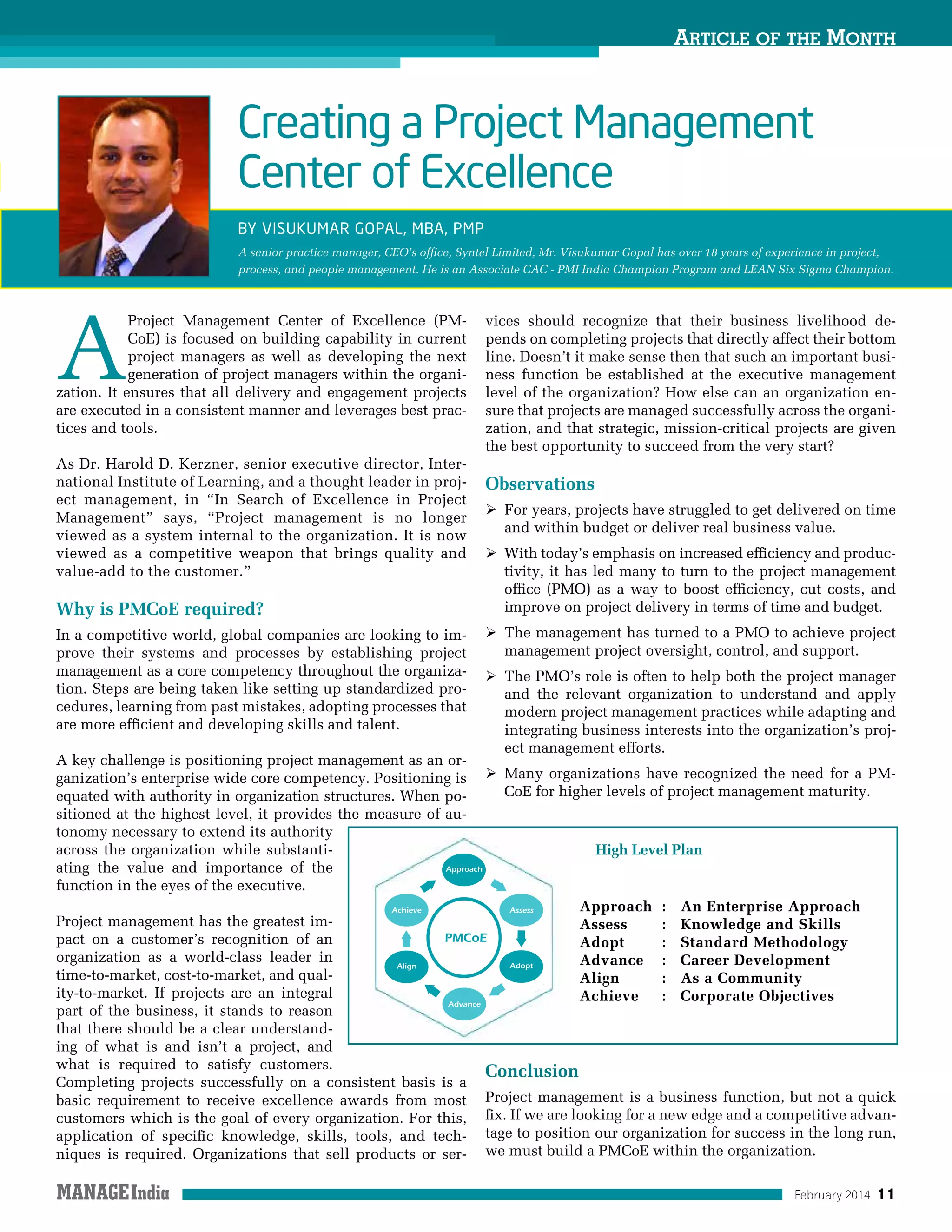 February 2014 11
Article of the Month
A
Project Management Center of Excellence (PM-
CoE) is focused on building capability in current
project managers as well as developing the next
generation of project managers within the organi-
zation. It ensures that all delivery and engagement projects
are executed in a consistent manner and leverages best prac-
tices and tools.
As Dr. Harold D. Kerzner, senior executive director, Inter-
national Institute of Learning, and a thought leader in proj-
ect management, in “In Search of Excellence in Project
Management” says, “Project management is no longer
viewed as a system internal to the organization. It is now
viewed as a competitive weapon that brings quality and
value-add to the customer.”
Why is PMCoE required?
In a competitive world, global companies are looking to im-
prove their systems and processes by establishing project
management as a core competency throughout the organiza-
tion. Steps are being taken like setting up standardized pro-
cedures, learning from past mistakes, adopting processes that
are more efficient and developing skills and talent.
A key challenge is positioning project management as an or-
ganization’s enterprise wide core competency. Positioning is
equated with authority in organization structures. When po-
sitioned at the highest level, it provides the measure of au-
tonomy necessary to extend its authority
across the organization while substanti-
ating the value and importance of the
function in the eyes of the executive.
Project management has the greatest im-
pact on a customer’s recognition of an
organization as a world-class leader in
time-to-market, cost-to-market, and qual-
ity-to-market. If projects are an integral
part of the business, it stands to reason
that there should be a clear understand-
ing of what is and isn’t a project, and
what is required to satisfy customers.
Completing projects successfully on a consistent basis is a
basic requirement to receive excellence awards from most
customers which is the goal of every organization. For this,
application of specific knowledge, skills, tools, and tech-
niques is required. Organizations that sell products or ser-
vices should recognize that their business livelihood de-
pends on completing projects that directly affect their bottom
line. Doesn’t it make sense then that such an important busi-
ness function be established at the executive management
level of the organization? How else can an organization en-
sure that projects are managed successfully across the organi-
zation, and that strategic, mission-critical projects are given
the best opportunity to succeed from the very start?
Observations
 For years, projects have struggled to get delivered on time
and within budget or deliver real business value.
 With today’s emphasis on increased efficiency and produc-
tivity, it has led many to turn to the project management
office (PMO) as a way to boost efficiency, cut costs, and
improve on project delivery in terms of time and budget.
 The management has turned to a PMO to achieve project
management project oversight, control, and support.
 The PMO’s role is often to help both the project manager
and the relevant organization to understand and apply
modern project management practices while adapting and
integrating business interests into the organization’s proj-
ect management efforts.
 Many organizations have recognized the need for a PM-
CoE for higher levels of project management maturity.
Conclusion
Project management is a business function, but not a quick
fix. If we are looking for a new edge and a competitive advan-
tage to position our organization for success in the long run,
we must build a PMCoE within the organization.
Creating a Project Management
Center of Excellence
By Visukumar Gopal, MBA, PMP
A senior practice manager, CEO’s office, Syntel Limited, Mr. Visukumar Gopal has over 18 years of experience in project,
process, and people management. He is an Associate CAC - PMI India Champion Program and LEAN Six Sigma Champion.
Approach 	: 	 An Enterprise Approach
Assess 	 : 	 Knowledge and Skills
Adopt 	 : 	 Standard Methodology
Advance	 : 	 Career Development
Align 	 : 	 As a Community
Achieve 	 : 	 Corporate Objectives
High Level Plan
 