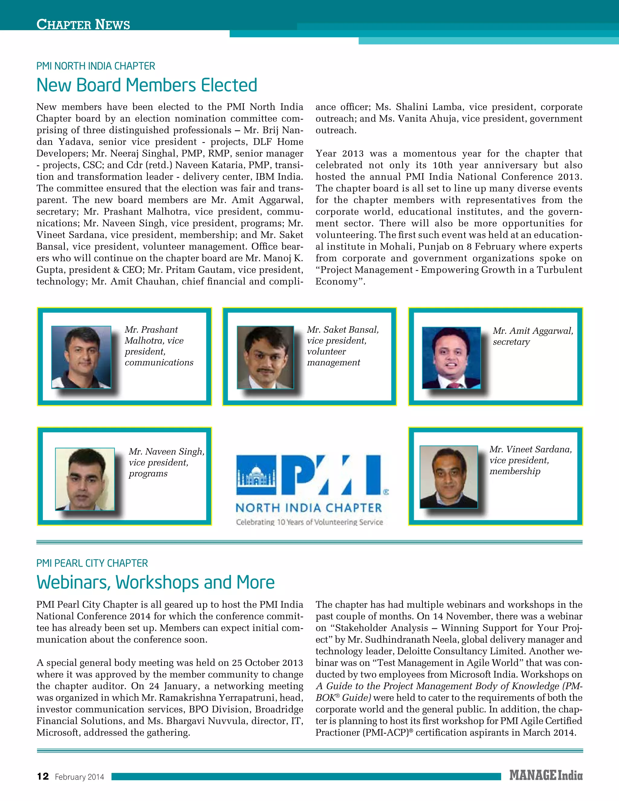 12 February 2014
Chapter News
New members have been elected to the PMI North India
Chapter board by an election nomination committee com-
prising of three distinguished professionals – Mr. Brij Nan-
dan Yadava, senior vice president - projects, DLF Home
Developers; Mr. Neeraj Singhal, PMP, RMP, senior manager
- projects, CSC; and Cdr (retd.) Naveen Kataria, PMP, transi-
tion and transformation leader - delivery center, IBM India.
The committee ensured that the election was fair and trans-
parent. The new board members are Mr. Amit Aggarwal,
secretary; Mr. Prashant Malhotra, vice president, commu-
nications; Mr. Naveen Singh, vice president, programs; Mr.
Vineet Sardana, vice president, membership; and Mr. Saket
Bansal, vice president, volunteer management. Office bear-
ers who will continue on the chapter board are Mr. Manoj K.
Gupta, president  CEO; Mr. Pritam Gautam, vice president,
technology; Mr. Amit Chauhan, chief financial and compli-
ance officer; Ms. Shalini Lamba, vice president, corporate
outreach; and Ms. Vanita Ahuja, vice president, government
outreach.
Year 2013 was a momentous year for the chapter that
celebrated not only its 10th year anniversary but also
hosted the annual PMI India National Conference 2013.
The chapter board is all set to line up many diverse events
for the chapter members with representatives from the
corporate world, educational institutes, and the govern-
ment sector. There will also be more opportunities for
volunteering. The first such event was held at an education-
al institute in Mohali, Punjab on 8 February where experts
from corporate and government organizations spoke on
“Project Management - Empowering Growth in a Turbulent
Economy”.
PMI North India Chapter
New Board Members Elected
PMI Pearl City Chapter is all geared up to host the PMI India
National Conference 2014 for which the conference commit-
tee has already been set up. Members can expect initial com-
munication about the conference soon.
A special general body meeting was held on 25 October 2013
where it was approved by the member community to change
the chapter auditor. On 24 January, a networking meeting
was organized in which Mr. Ramakrishna Yerrapatruni, head,
investor communication services, BPO Division, Broadridge
Financial Solutions, and Ms. Bhargavi Nuvvula, director, IT,
Microsoft, addressed the gathering.
The chapter has had multiple webinars and workshops in the
past couple of months. On 14 November, there was a webinar
on “Stakeholder Analysis – Winning Support for Your Proj-
ect” by Mr. Sudhindranath Neela, global delivery manager and
technology leader, Deloitte Consultancy Limited. Another we-
binar was on “Test Management in Agile World” that was con-
ducted by two employees from Microsoft India. Workshops on
A Guide to the Project Management Body of Knowledge (PM-
BOK®
Guide) were held to cater to the requirements of both the
corporate world and the general public. In addition, the chap-
ter is planning to host its first workshop for PMI Agile Certified
Practioner (PMI-ACP)®
certification aspirants in March 2014.
PMI Pearl City Chapter
Webinars, Workshops and More
Mr. Prashant
Malhotra, vice
president,
communications
Mr. Naveen Singh,
vice president,
programs
Mr. Vineet Sardana,
vice president,
membership
Mr. Saket Bansal,
vice president,
volunteer
management
Mr. Amit Aggarwal,
secretary
 