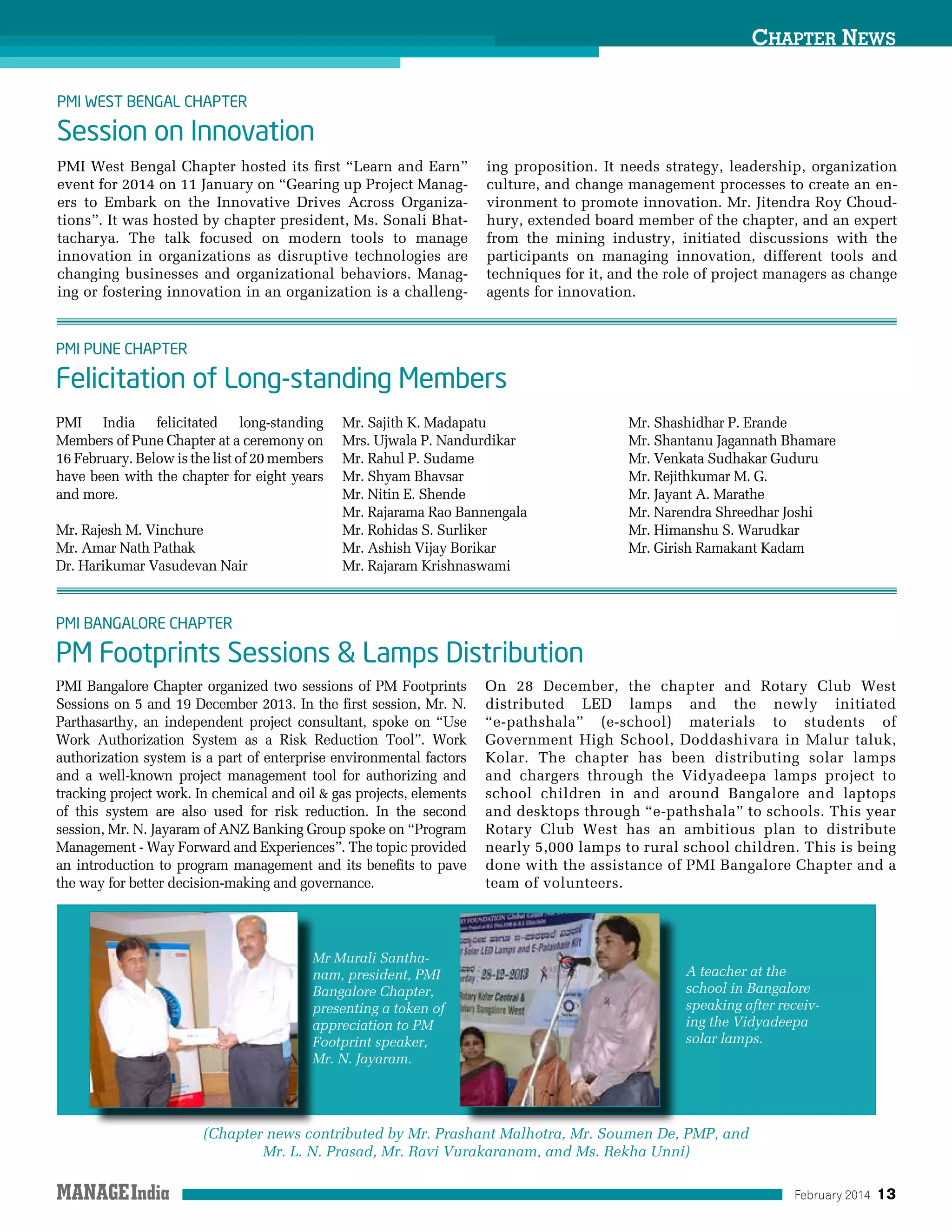 February 2014 13
PMI Bangalore Chapter organized two sessions of PM Footprints
Sessions on 5 and 19 December 2013. In the first session, Mr. N.
Parthasarthy, an independent project consultant, spoke on “Use
Work Authorization System as a Risk Reduction Tool”. Work
authorization system is a part of enterprise environmental factors
and a well-known project management tool for authorizing and
tracking project work. In chemical and oil  gas projects, elements
of this system are also used for risk reduction. In the second
session, Mr. N. Jayaram of ANZ Banking Group spoke on “Program
Management - Way Forward and Experiences”. The topic provided
an introduction to program management and its benefits to pave
the way for better decision-making and governance.
On 28 December, the chapter and Rotary Club West
distributed LED lamps and the newly initiated
“e-pathshala” (e-school) materials to students of
Government High School, Doddashivara in Malur taluk,
Kolar. The chapter has been distributing solar lamps
and chargers through the Vidyadeepa lamps project to
school children in and around Bangalore and laptops
and desktops through “e-pathshala” to schools. This year
Rotary Club West has an ambitious plan to distribute
nearly 5,000 lamps to rural school children. This is being
done with the assistance of PMI Bangalore Chapter and a
team of volunteers.
PMI India felicitated long-standing
Members of Pune Chapter at a ceremony on
16 February. Below is the list of 20 members
have been with the chapter for eight years
and more.
Mr. Rajesh M. Vinchure
Mr. Amar Nath Pathak
Dr. Harikumar Vasudevan Nair
Mr. Sajith K. Madapatu
Mrs. Ujwala P. Nandurdikar
Mr. Rahul P. Sudame
Mr. Shyam Bhavsar
Mr. Nitin E. Shende
Mr. Rajarama Rao Bannengala
Mr. Rohidas S. Surliker
Mr. Ashish Vijay Borikar
Mr. Rajaram Krishnaswami
Mr. Shashidhar P. Erande
Mr. Shantanu Jagannath Bhamare
Mr. Venkata Sudhakar Guduru
Mr. Rejithkumar M. G.
Mr. Jayant A. Marathe
Mr. Narendra Shreedhar Joshi
Mr. Himanshu S. Warudkar
Mr. Girish Ramakant Kadam
PMI Bangalore Chapter
PM Footprints Sessions  Lamps Distribution
PMI Pune ChapteR
Felicitation of Long-standing Members
Chapter News
PMI West Bengal Chapter hosted its first “Learn and Earn”
event for 2014 on 11 January on “Gearing up Project Manag-
ers to Embark on the Innovative Drives Across Organiza-
tions”. It was hosted by chapter president, Ms. Sonali Bhat-
tacharya. The talk focused on modern tools to manage
innovation in organizations as disruptive technologies are
changing businesses and organizational behaviors. Manag-
ing or fostering innovation in an organization is a challeng-
ing proposition. It needs strategy, leadership, organization
culture, and change management processes to create an en-
vironment to promote innovation. Mr. Jitendra Roy Choud-
hury, extended board member of the chapter, and an expert
from the mining industry, initiated discussions with the
participants on managing innovation, different tools and
techniques for it, and the role of project managers as change
agents for innovation.
PMI West Bengal Chapter
Session on Innovation
(Chapter news contributed by Mr. Prashant Malhotra, Mr. Soumen De, PMP, and
Mr. L. N. Prasad, Mr. Ravi Vurakaranam, and Ms. Rekha Unni)
Mr Murali Santha-
nam, president, PMI
Bangalore Chapter,
presenting a token of
appreciation to PM
Footprint speaker,
Mr. N. Jayaram.
A teacher at the
school in Bangalore
speaking after receiv-
ing the Vidyadeepa
solar lamps.
 