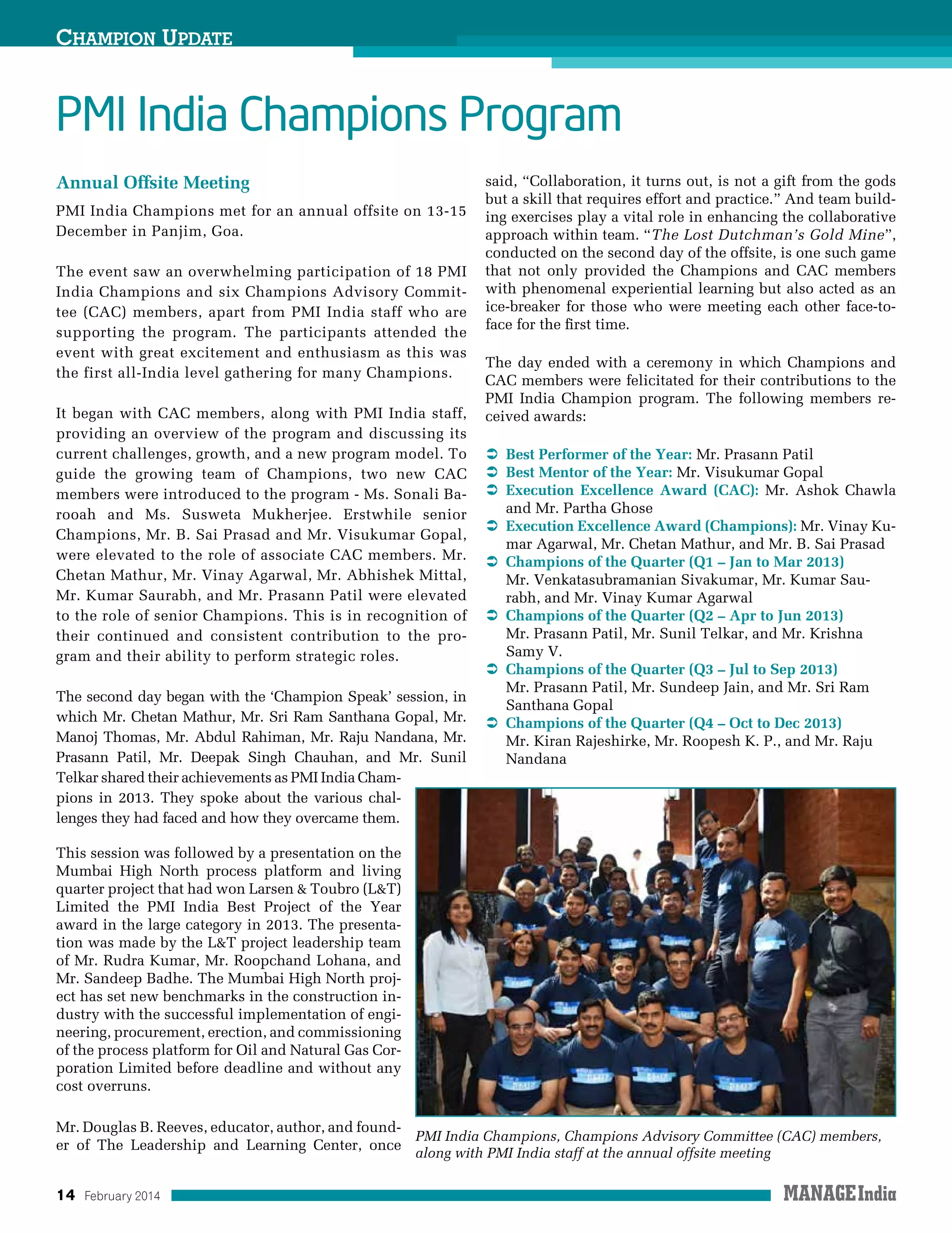 14 February 2014
PMI India Champions Program
Champion Update
Annual Offsite Meeting
PMI India Champions met for an annual offsite on 13-15
December in Panjim, Goa.
The event saw an overwhelming participation of 18 PMI
India Champions and six Champions Advisory Commit-
tee (CAC) members, apart from PMI India staff who are
supporting the program. The participants attended the
event with great excitement and enthusiasm as this was
the first all-India level gathering for many Champions.
It began with CAC members, along with PMI India staff,
providing an overview of the program and discussing its
current challenges, growth, and a new program model. To
guide the growing team of Champions, two new CAC
members were introduced to the program - Ms. Sonali Ba-
rooah and Ms. Susweta Mukherjee. Erstwhile senior
Champions, Mr. B. Sai Prasad and Mr. Visukumar Gopal,
were elevated to the role of associate CAC members. Mr.
Chetan Mathur, Mr. Vinay Agarwal, Mr. Abhishek Mittal,
Mr. Kumar Saurabh, and Mr. Prasann Patil were elevated
to the role of senior Champions. This is in recognition of
their continued and consistent contribution to the pro-
gram and their ability to perform strategic roles.
The second day began with the ‘Champion Speak’ session, in
which Mr. Chetan Mathur, Mr. Sri Ram Santhana Gopal, Mr.
Manoj Thomas, Mr. Abdul Rahiman, Mr. Raju Nandana, Mr.
Prasann Patil, Mr. Deepak Singh Chauhan, and Mr. Sunil
Telkar shared their achievements as PMI India Cham-
pions in 2013. They spoke about the various chal-
lenges they had faced and how they overcame them.
This session was followed by a presentation on the
Mumbai High North process platform and living
quarter project that had won Larsen  Toubro (LT)
Limited the PMI India Best Project of the Year
award in the large category in 2013. The presenta-
tion was made by the LT project leadership team
of Mr. Rudra Kumar, Mr. Roopchand Lohana, and
Mr. Sandeep Badhe. The Mumbai High North proj-
ect has set new benchmarks in the construction in-
dustry with the successful implementation of engi-
neering, procurement, erection, and commissioning
of the process platform for Oil and Natural Gas Cor-
poration Limited before deadline and without any
cost overruns.
Mr. Douglas B. Reeves, educator, author, and found-
er of The Leadership and Learning Center, once
said, “Collaboration, it turns out, is not a gift from the gods
but a skill that requires effort and practice.” And team build-
ing exercises play a vital role in enhancing the collaborative
approach within team. “The Lost Dutchman’s Gold Mine”,
conducted on the second day of the offsite, is one such game
that not only provided the Champions and CAC members
with phenomenal experiential learning but also acted as an
ice-breaker for those who were meeting each other face-to-
face for the first time.
The day ended with a ceremony in which Champions and
CAC members were felicitated for their contributions to the
PMI India Champion program. The following members re-
ceived awards:
  Best Performer of the Year: Mr. Prasann Patil
  Best Mentor of the Year: Mr. Visukumar Gopal
  Execution Excellence Award (CAC): Mr. Ashok Chawla
and Mr. Partha Ghose
  Execution Excellence Award (Champions): Mr. Vinay Ku-
mar Agarwal, Mr. Chetan Mathur, and Mr. B. Sai Prasad
  Champions of the Quarter (Q1 – Jan to Mar 2013)
Mr. Venkatasubramanian Sivakumar, Mr. Kumar Sau-
rabh, and Mr. Vinay Kumar Agarwal
  Champions of the Quarter (Q2 – Apr to Jun 2013)
Mr. Prasann Patil, Mr. Sunil Telkar, and Mr. Krishna
Samy V.
  Champions of the Quarter (Q3 – Jul to Sep 2013)
Mr. Prasann Patil, Mr. Sundeep Jain, and Mr. Sri Ram
Santhana Gopal
  Champions of the Quarter (Q4 – Oct to Dec 2013)
Mr. Kiran Rajeshirke, Mr. Roopesh K. P., and Mr. Raju
Nandana
PMI India Champions, Champions Advisory Committee (CAC) members,
along with PMI India staff at the annual offsite meeting
 