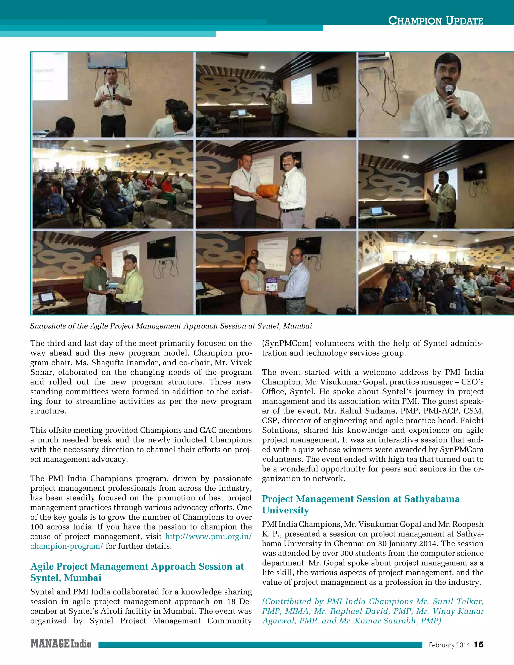 February 2014 15
Champion Update
The third and last day of the meet primarily focused on the
way ahead and the new program model. Champion pro-
gram chair, Ms. Shagufta Inamdar, and co-chair, Mr. Vivek
Sonar, elaborated on the changing needs of the program
and rolled out the new program structure. Three new
standing committees were formed in addition to the exist-
ing four to streamline activities as per the new program
structure.
This offsite meeting provided Champions and CAC members
a much needed break and the newly inducted Champions
with the necessary direction to channel their efforts on proj-
ect management advocacy.
The PMI India Champions program, driven by passionate
project management professionals from across the industry,
has been steadily focused on the promotion of best project
management practices through various advocacy efforts. One
of the key goals is to grow the number of Champions to over
100 across India. If you have the passion to champion the
cause of project management, visit http://www.pmi.org.in/
champion-program/ for further details.
Agile Project Management Approach Session at
Syntel, Mumbai
Syntel and PMI India collaborated for a knowledge sharing
session in agile project management approach on 18 De-
cember at Syntel’s Airoli facility in Mumbai. The event was
organized by Syntel Project Management Community
(SynPMCom) volunteers with the help of Syntel adminis-
tration and technology services group.
The event started with a welcome address by PMI India
Champion, Mr. Visukumar Gopal, practice manager – CEO’s
Office, Syntel. He spoke about Syntel’s journey in project
management and its association with PMI. The guest speak-
er of the event, Mr. Rahul Sudame, PMP, PMI-ACP, CSM,
CSP, director of engineering and agile practice head, Faichi
Solutions, shared his knowledge and experience on agile
project management. It was an interactive session that end-
ed with a quiz whose winners were awarded by SynPMCom
volunteers. The event ended with high tea that turned out to
be a wonderful opportunity for peers and seniors in the or-
ganization to network.
Project Management Session at Sathyabama
University
PMI India Champions, Mr. Visukumar Gopal and Mr. Roopesh
K. P., presented a session on project management at Sathya-
bama University in Chennai on 30 January 2014. The session
was attended by over 300 students from the computer science
department. Mr. Gopal spoke about project management as a
life skill, the various aspects of project management, and the
value of project management as a profession in the industry.
(Contributed by PMI India Champions Mr. Sunil Telkar,
PMP, MIMA, Mr. Raphael David, PMP, Mr. Vinay Kumar
Agarwal, PMP, and Mr. Kumar Saurabh, PMP)
Snapshots of the Agile Project Management Approach Session at Syntel, Mumbai
 