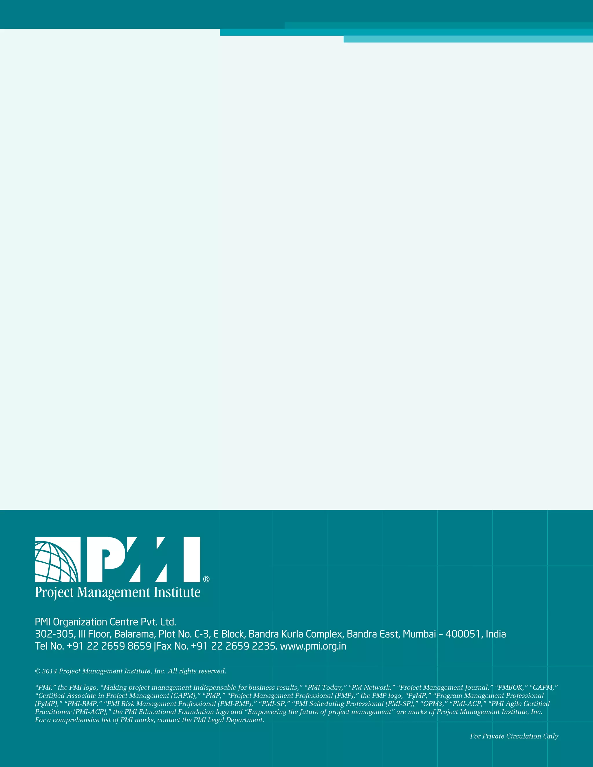 16 February 2014
PMI Organization Centre Pvt. Ltd.
302-305, III Floor, Balarama, Plot No. C-3, E Block, Bandra Kurla Complex, Bandra East, Mumbai – 400051, India
Tel No. +91 22 2659 8659 |Fax No. +91 22 2659 2235. www.pmi.org.in
© 2014 Project Management Institute, Inc. All rights reserved.
“PMI,” the PMI logo, “Making project management indispensable for business results,” “PMI Today,” “PM Network,” “Project Management Journal,” “PMBOK,” “CAPM,”
“Certified Associate in Project Management (CAPM),” “PMP,” “Project Management Professional (PMP),” the PMP logo, “PgMP,” “Program Management Professional
(PgMP),” “PMI-RMP,” “PMI Risk Management Professional (PMI-RMP),” “PMI-SP,” “PMI Scheduling Professional (PMI-SP),” “OPM3,” “PMI-ACP,” “PMI Agile Certified
Practitioner (PMI-ACP),” the PMI Educational Foundation logo and “Empowering the future of project management” are marks of Project Management Institute, Inc.
For a comprehensive list of PMI marks, contact the PMI Legal Department.
For Private Circulation Only
 