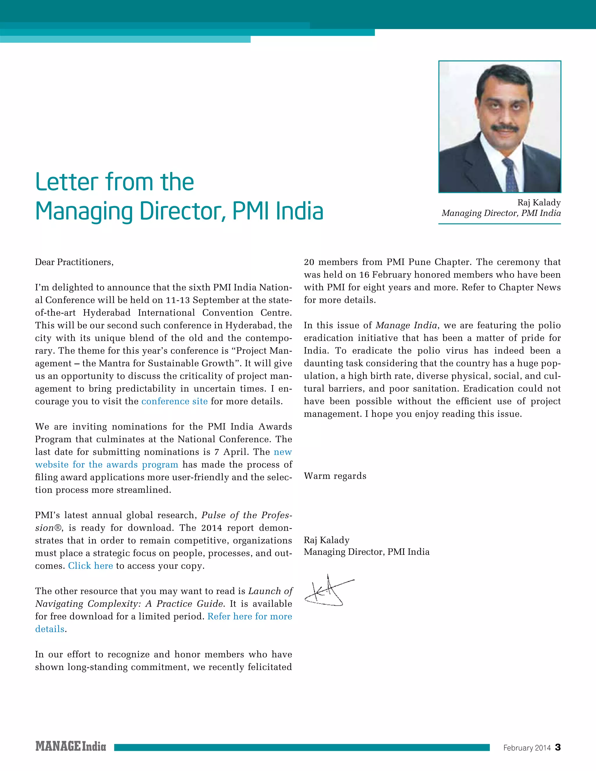 February 2014 3
Raj Kalady
Managing Director, PMI India
Letter from the
Managing Director, PMI India
Dear Practitioners,
I’m delighted to announce that the sixth PMI India Nation-
al Conference will be held on 11-13 September at the state-
of-the-art Hyderabad International Convention Centre.
This will be our second such conference in Hyderabad, the
city with its unique blend of the old and the contempo-
rary. The theme for this year’s conference is “Project Man-
agement – the Mantra for Sustainable Growth”. It will give
us an opportunity to discuss the criticality of project man-
agement to bring predictability in uncertain times. I en-
courage you to visit the conference site for more details.
We are inviting nominations for the PMI India Awards
Program that culminates at the National Conference. The
last date for submitting nominations is 7 April. The new
website for the awards program has made the process of
filing award applications more user-friendly and the selec-
tion process more streamlined.
PMI’s latest annual global research, Pulse of the Profes-
sion®, is ready for download. The 2014 report demon-
strates that in order to remain competitive, organizations
must place a strategic focus on people, processes, and out-
comes. Click here to access your copy.
The other resource that you may want to read is Launch of
Navigating Complexity: A Practice Guide. It is available
for free download for a limited period. Refer here for more
details.
In our effort to recognize and honor members who have
shown long-standing commitment, we recently felicitated
20 members from PMI Pune Chapter. The ceremony that
was held on 16 February honored members who have been
with PMI for eight years and more. Refer to Chapter News
for more details.
In this issue of Manage India, we are featuring the polio
eradication initiative that has been a matter of pride for
India. To eradicate the polio virus has indeed been a
daunting task considering that the country has a huge pop-
ulation, a high birth rate, diverse physical, social, and cul-
tural barriers, and poor sanitation. Eradication could not
have been possible without the efficient use of project
management. I hope you enjoy reading this issue.
Warm regards
Raj Kalady
Managing Director, PMI India
 