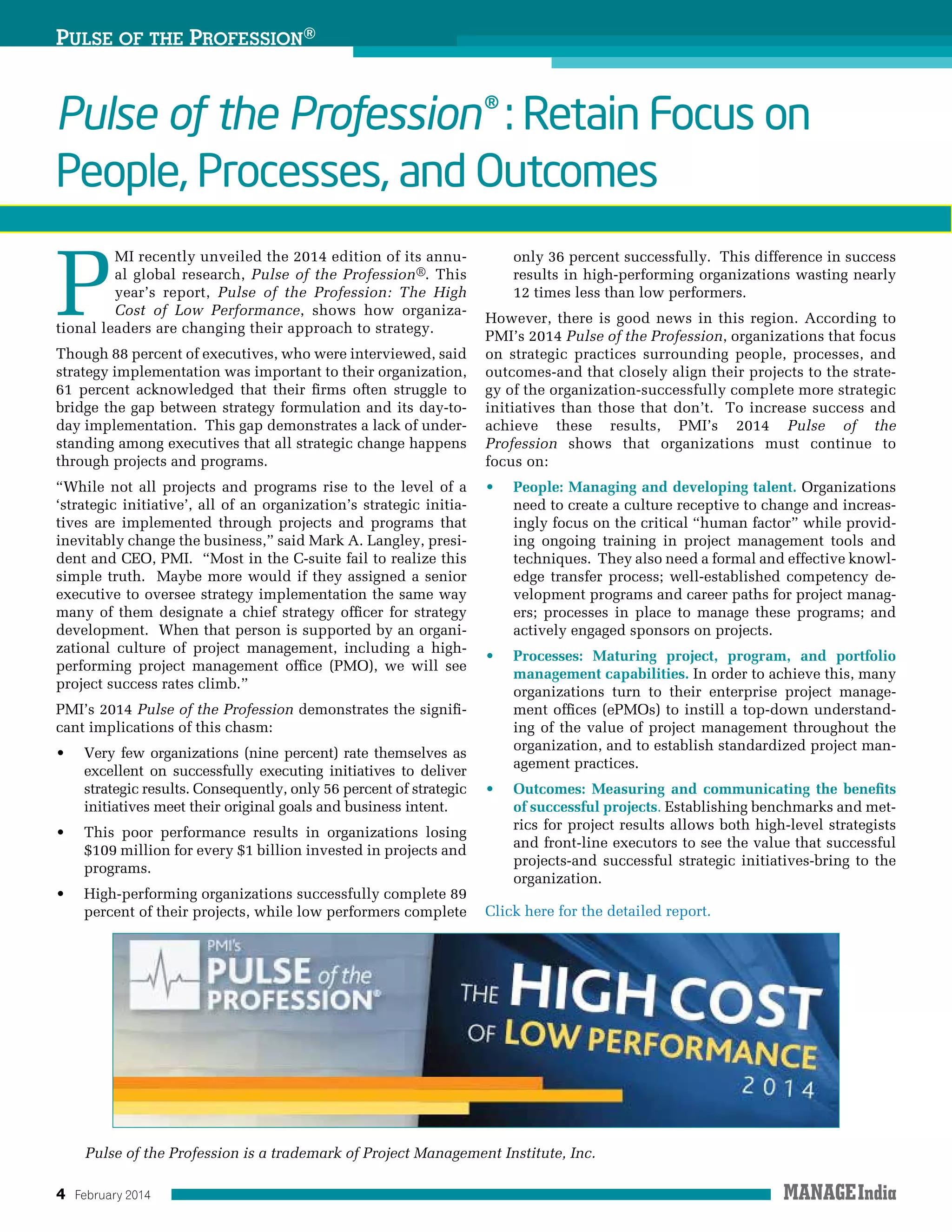 4 February 2014
Pulse of the Profession® : Retain Focus on
People, Processes, and Outcomes
P
MI recently unveiled the 2014 edition of its annu-
al global research, Pulse of the Profession®. This
year’s report, Pulse of the Profession: The High
Cost of Low Performance, shows how organiza-
tional leaders are changing their approach to strategy.
Though 88 percent of executives, who were interviewed, said
strategy implementation was important to their organization,
61 percent acknowledged that their firms often struggle to
bridge the gap between strategy formulation and its day-to-
day implementation.  This gap demonstrates a lack of under-
standing among executives that all strategic change happens
through projects and programs.
“While not all projects and programs rise to the level of a
‘strategic initiative’, all of an organization’s strategic initia-
tives are implemented through projects and programs that
inevitably change the business,” said Mark A. Langley, presi-
dent and CEO, PMI.  “Most in the C-suite fail to realize this
simple truth.  Maybe more would if they assigned a senior
executive to oversee strategy implementation the same way
many of them designate a chief strategy officer for strategy
development.  When that person is supported by an organi-
zational culture of project management, including a high-
performing project management office (PMO), we will see
project success rates climb.”
PMI’s 2014 Pulse of the Profession demonstrates the signifi-
cant implications of this chasm:
•	 Very few organizations (nine percent) rate themselves as
excellent on successfully executing initiatives to deliver
strategic results. Consequently, only 56 percent of strategic
initiatives meet their original goals and business intent.
•	 This poor performance results in organizations losing
$109 million for every $1 billion invested in projects and
programs.
•	 High-performing organizations successfully complete 89
percent of their projects, while low performers complete
only 36 percent successfully.  This difference in success
results in high-performing organizations wasting nearly
12 times less than low performers.
However, there is good news in this region. According to
PMI’s 2014 Pulse of the Profession, organizations that focus
on strategic practices surrounding people, processes, and
outcomes-and that closely align their projects to the strate-
gy of the organization-successfully complete more strategic
initiatives than those that don’t.  To increase success and
achieve these results, PMI’s 2014 Pulse of the
Profession shows that organizations must continue to
focus on:
•	 People: Managing and developing talent. Organizations
need to create a culture receptive to change and increas-
ingly focus on the critical “human factor” while provid-
ing ongoing training in project management tools and
techniques.  They also need a formal and effective knowl-
edge transfer process; well-established competency de-
velopment programs and career paths for project manag-
ers; processes in place to manage these programs; and
actively engaged sponsors on projects.
•	 Processes: Maturing project, program, and portfolio
management capabilities. In order to achieve this, many
organizations turn to their enterprise project manage-
ment offices (ePMOs) to instill a top-down understand-
ing of the value of project management throughout the
organization, and to establish standardized project man-
agement practices. 
•	 Outcomes: Measuring and communicating the benefits
of successful projects. Establishing benchmarks and met-
rics for project results allows both high-level strategists
and front-line executors to see the value that successful
projects-and successful strategic initiatives-bring to the
organization.
Click here for the detailed report.
Pulse of the Profession®
Pulse of the Profession is a trademark of Project Management Institute, Inc.
 