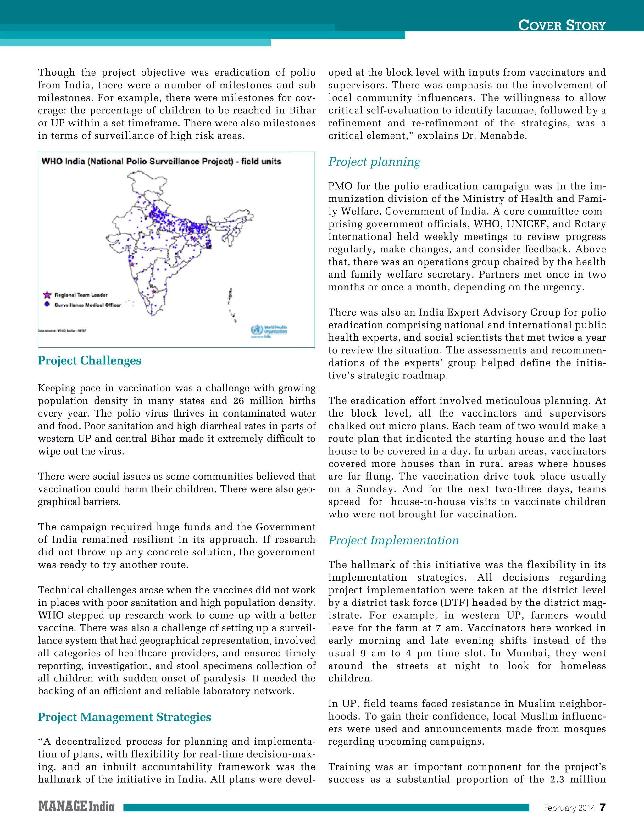 February 2014 7
Cover Story
Though the project objective was eradication of polio
from India, there were a number of milestones and sub
milestones. For example, there were milestones for cov-
erage: the percentage of children to be reached in Bihar
or UP within a set timeframe. There were also milestones
in terms of surveillance of high risk areas.
Project Challenges
Keeping pace in vaccination was a challenge with growing
population density in many states and 26 million births
every year. The polio virus thrives in contaminated water
and food. Poor sanitation and high diarrheal rates in parts of
western UP and central Bihar made it extremely difficult to
wipe out the virus.
There were social issues as some communities believed that
vaccination could harm their children. There were also geo-
graphical barriers.
The campaign required huge funds and the Government
of India remained resilient in its approach. If research
did not throw up any concrete solution, the government
was ready to try another route.
Technical challenges arose when the vaccines did not work
in places with poor sanitation and high population density.
WHO stepped up research work to come up with a better
vaccine. There was also a challenge of setting up a surveil-
lance system that had geographical representation, involved
all categories of healthcare providers, and ensured timely
reporting, investigation, and stool specimens collection of
all children with sudden onset of paralysis. It needed the
backing of an efficient and reliable laboratory network.
Project Management Strategies
“A decentralized process for planning and implementa-
tion of plans, with flexibility for real-time decision-mak-
ing, and an inbuilt accountability framework was the
hallmark of the initiative in India. All plans were devel-
oped at the block level with inputs from vaccinators and
supervisors. There was emphasis on the involvement of
local community influencers. The willingness to allow
critical self-evaluation to identify lacunae, followed by a
refinement and re-refinement of the strategies, was a
critical element,” explains Dr. Menabde.
Project planning
PMO for the polio eradication campaign was in the im-
munization division of the Ministry of Health and Fami-
ly Welfare, Government of India. A core committee com-
prising government officials, WHO, UNICEF, and Rotary
International held weekly meetings to review progress
regularly, make changes, and consider feedback. Above
that, there was an operations group chaired by the health
and family welfare secretary. Partners met once in two
months or once a month, depending on the urgency.
There was also an India Expert Advisory Group for polio
eradication comprising national and international public
health experts, and social scientists that met twice a year
to review the situation. The assessments and recommen-
dations of the experts’ group helped define the initia-
tive’s strategic roadmap.
The eradication effort involved meticulous planning. At
the block level, all the vaccinators and supervisors
chalked out micro plans. Each team of two would make a
route plan that indicated the starting house and the last
house to be covered in a day. In urban areas, vaccinators
covered more houses than in rural areas where houses
are far flung. The vaccination drive took place usually
on a Sunday. And for the next two-three days, teams
spread for house-to-house visits to vaccinate children
who were not brought for vaccination.
Project Implementation
The hallmark of this initiative was the flexibility in its
implementation strategies. All decisions regarding
project implementation were taken at the district level
by a district task force (DTF) headed by the district mag-
istrate. For example, in western UP, farmers would
leave for the farm at 7 am. Vaccinators here worked in
early morning and late evening shifts instead of the
usual 9 am to 4 pm time slot. In Mumbai, they went
around the streets at night to look for homeless
children.
In UP, field teams faced resistance in Muslim neighbor-
hoods. To gain their confidence, local Muslim influenc-
ers were used and announcements made from mosques
regarding upcoming campaigns.
Training was an important component for the project’s
success as a substantial proportion of the 2.3 million
 