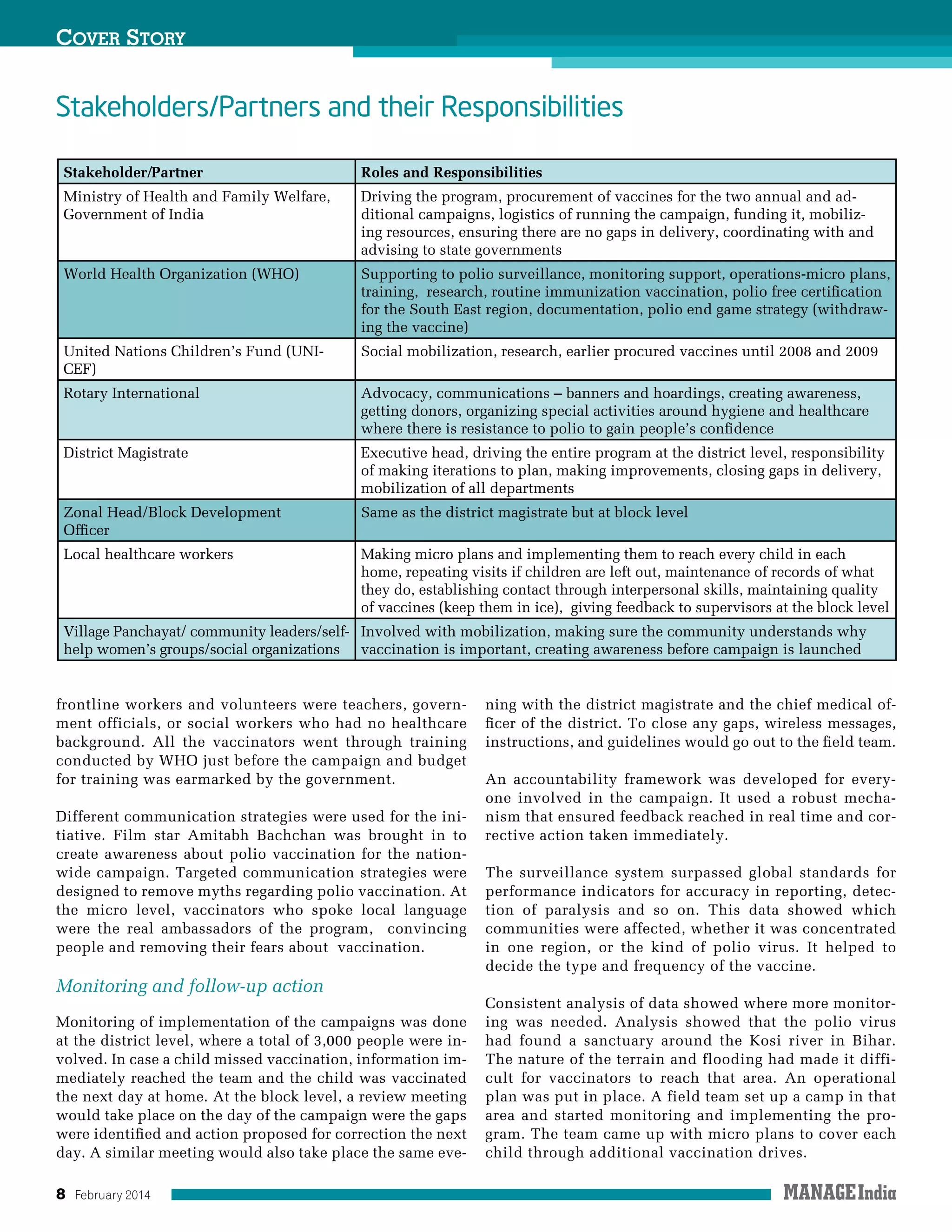 8 February 2014
frontline workers and volunteers were teachers, govern-
ment officials, or social workers who had no healthcare
background. All the vaccinators went through training
conducted by WHO just before the campaign and budget
for training was earmarked by the government.
Different communication strategies were used for the ini-
tiative. Film star Amitabh Bachchan was brought in to
create awareness about polio vaccination for the nation-
wide campaign. Targeted communication strategies were
designed to remove myths regarding polio vaccination. At
the micro level, vaccinators who spoke local language
were the real ambassadors of the program, convincing
people and removing their fears about vaccination.
Monitoring and follow-up action
Monitoring of implementation of the campaigns was done
at the district level, where a total of 3,000 people were in-
volved. In case a child missed vaccination, information im-
mediately reached the team and the child was vaccinated
the next day at home. At the block level, a review meeting
would take place on the day of the campaign were the gaps
were identified and action proposed for correction the next
day. A similar meeting would also take place the same eve-
ning with the district magistrate and the chief medical of-
ficer of the district. To close any gaps, wireless messages,
instructions, and guidelines would go out to the field team.
An accountability framework was developed for every-
one involved in the campaign. It used a robust mecha-
nism that ensured feedback reached in real time and cor-
rective action taken immediately.
The surveillance system surpassed global standards for
performance indicators for accuracy in reporting, detec-
tion of paralysis and so on. This data showed which
communities were affected, whether it was concentrated
in one region, or the kind of polio virus. It helped to
decide the type and frequency of the vaccine.
Consistent analysis of data showed where more monitor-
ing was needed. Analysis showed that the polio virus
had found a sanctuary around the Kosi river in Bihar.
The nature of the terrain and flooding had made it diffi-
cult for vaccinators to reach that area. An operational
plan was put in place. A field team set up a camp in that
area and started monitoring and implementing the pro-
gram. The team came up with micro plans to cover each
child through additional vaccination drives.
Cover Story
Stakeholder/Partner Roles and Responsibilities
Ministry of Health and Family Welfare,
Government of India
Driving the program, procurement of vaccines for the two annual and ad-
ditional campaigns, logistics of running the campaign, funding it, mobiliz-
ing resources, ensuring there are no gaps in delivery, coordinating with and
advising to state governments
World Health Organization (WHO) Supporting to polio surveillance, monitoring support, operations-micro plans,
training, research, routine immunization vaccination, polio free certification
for the South East region, documentation, polio end game strategy (withdraw-
ing the vaccine)
United Nations Children’s Fund (UNI-
CEF)
Social mobilization, research, earlier procured vaccines until 2008 and 2009
Rotary International Advocacy, communications – banners and hoardings, creating awareness,
getting donors, organizing special activities around hygiene and healthcare
where there is resistance to polio to gain people’s confidence
District Magistrate Executive head, driving the entire program at the district level, responsibility
of making iterations to plan, making improvements, closing gaps in delivery,
mobilization of all departments
Zonal Head/Block Development
Officer
Same as the district magistrate but at block level
Local healthcare workers Making micro plans and implementing them to reach every child in each
home, repeating visits if children are left out, maintenance of records of what
they do, establishing contact through interpersonal skills, maintaining quality
of vaccines (keep them in ice), giving feedback to supervisors at the block level
Village Panchayat/ community leaders/self-
help women’s groups/social organizations
Involved with mobilization, making sure the community understands why
vaccination is important, creating awareness before campaign is launched
Stakeholders/Partners and their Responsibilities
 